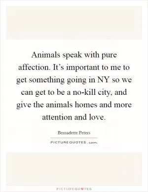 Animals speak with pure affection. It’s important to me to get something going in NY so we can get to be a no-kill city, and give the animals homes and more attention and love Picture Quote #1