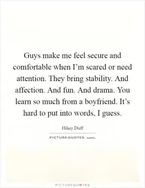 Guys make me feel secure and comfortable when I’m scared or need attention. They bring stability. And affection. And fun. And drama. You learn so much from a boyfriend. It’s hard to put into words, I guess Picture Quote #1