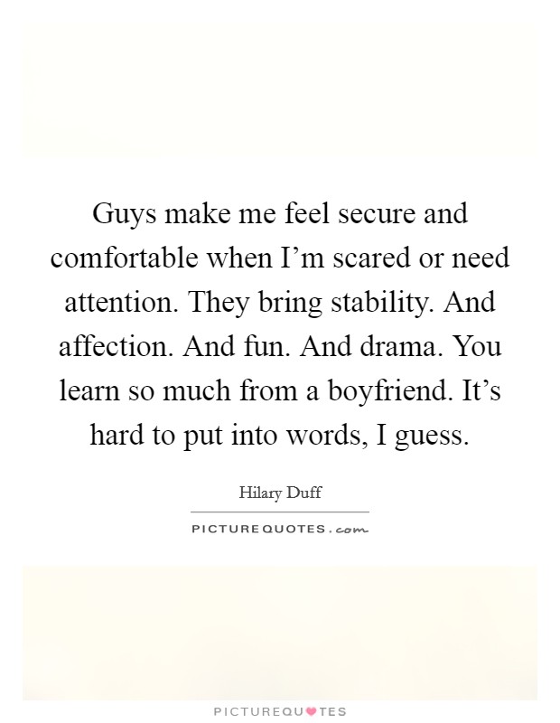 Guys make me feel secure and comfortable when I'm scared or need attention. They bring stability. And affection. And fun. And drama. You learn so much from a boyfriend. It's hard to put into words, I guess. Picture Quote #1