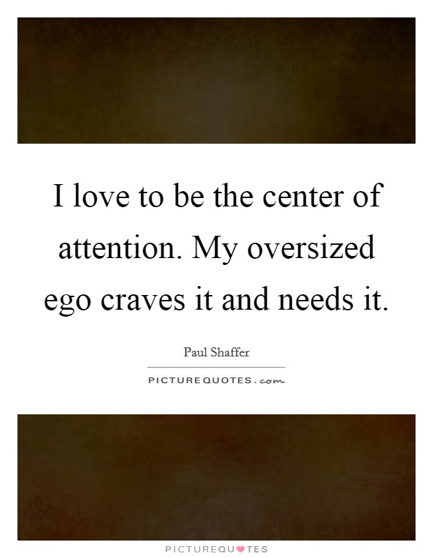I love to be the center of attention. My oversized ego craves it and needs it. Picture Quote #1