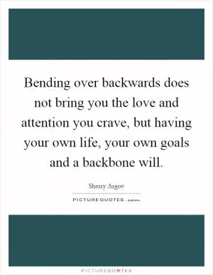 Bending over backwards does not bring you the love and attention you crave, but having your own life, your own goals and a backbone will Picture Quote #1