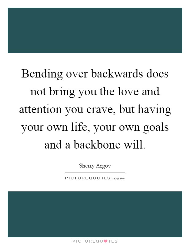 Bending over backwards does not bring you the love and attention you crave, but having your own life, your own goals and a backbone will. Picture Quote #1