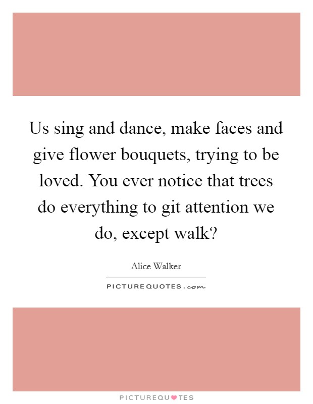 Us sing and dance, make faces and give flower bouquets, trying to be loved. You ever notice that trees do everything to git attention we do, except walk? Picture Quote #1