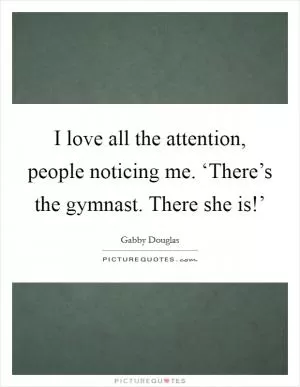 I love all the attention, people noticing me. ‘There’s the gymnast. There she is!’ Picture Quote #1