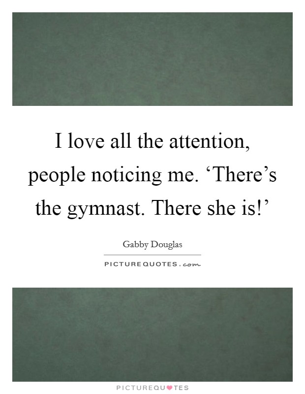 I love all the attention, people noticing me. ‘There's the gymnast. There she is!' Picture Quote #1