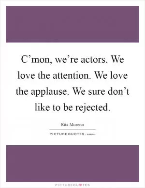 C’mon, we’re actors. We love the attention. We love the applause. We sure don’t like to be rejected Picture Quote #1
