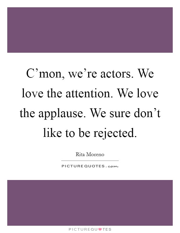 C'mon, we're actors. We love the attention. We love the applause. We sure don't like to be rejected. Picture Quote #1