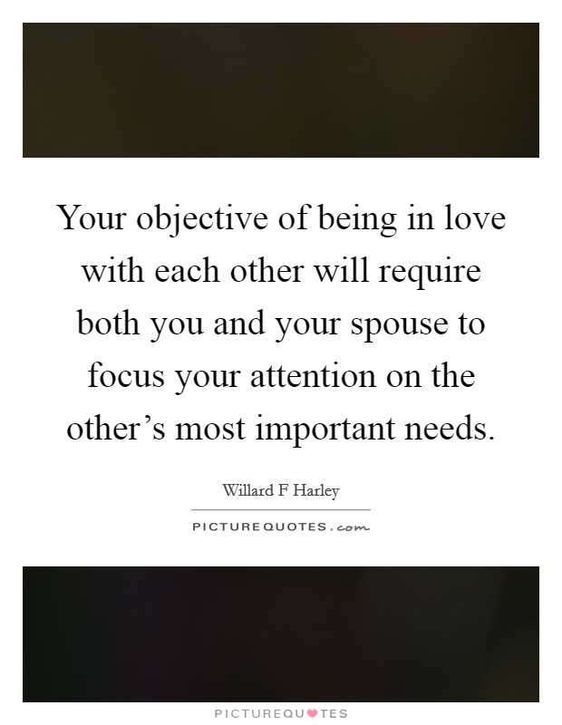 Your objective of being in love with each other will require both you and your spouse to focus your attention on the other's most important needs. Picture Quote #1