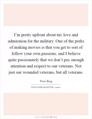 I’m pretty upfront about my love and admiration for the military. One of the perks of making movies is that you get to sort of follow your own passions, and I believe quite passionately that we don’t pay enough attention and respect to our veterans. Not just our wounded veterans, but all veterans Picture Quote #1