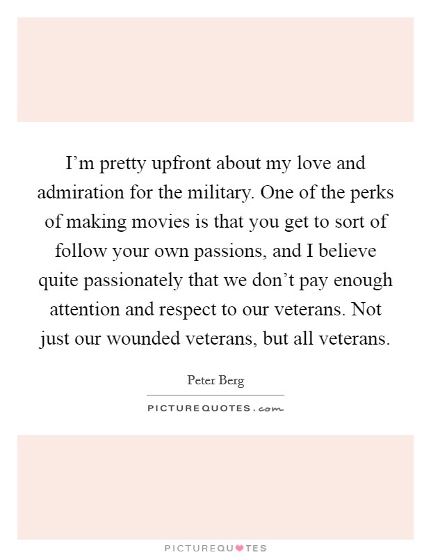 I'm pretty upfront about my love and admiration for the military. One of the perks of making movies is that you get to sort of follow your own passions, and I believe quite passionately that we don't pay enough attention and respect to our veterans. Not just our wounded veterans, but all veterans. Picture Quote #1