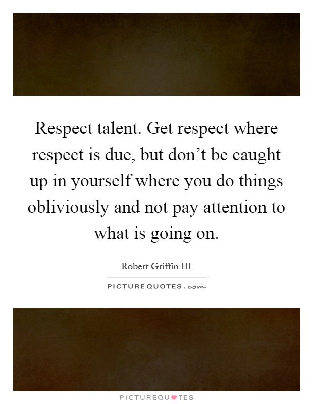 Respect talent. Get respect where respect is due, but don't be caught up in yourself where you do things obliviously and not pay attention to what is going on. Picture Quote #1