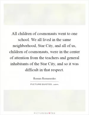 All children of cosmonauts went to one school. We all lived in the same neighborhood, Star City, and all of us, children of cosmonauts, were in the center of attention from the teachers and general inhabitants of the Star City, and so it was difficult in that respect Picture Quote #1