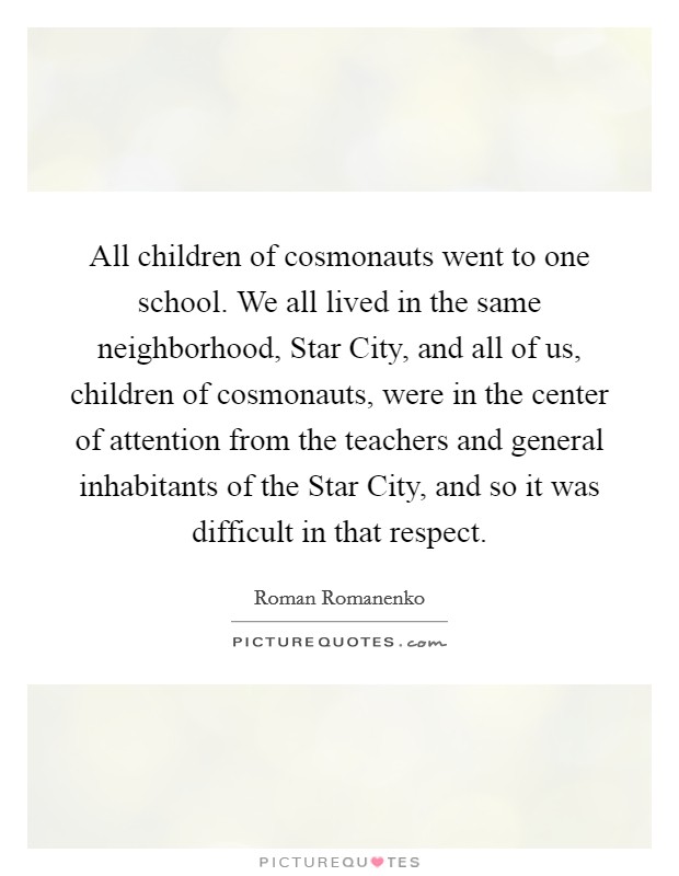 All children of cosmonauts went to one school. We all lived in the same neighborhood, Star City, and all of us, children of cosmonauts, were in the center of attention from the teachers and general inhabitants of the Star City, and so it was difficult in that respect. Picture Quote #1