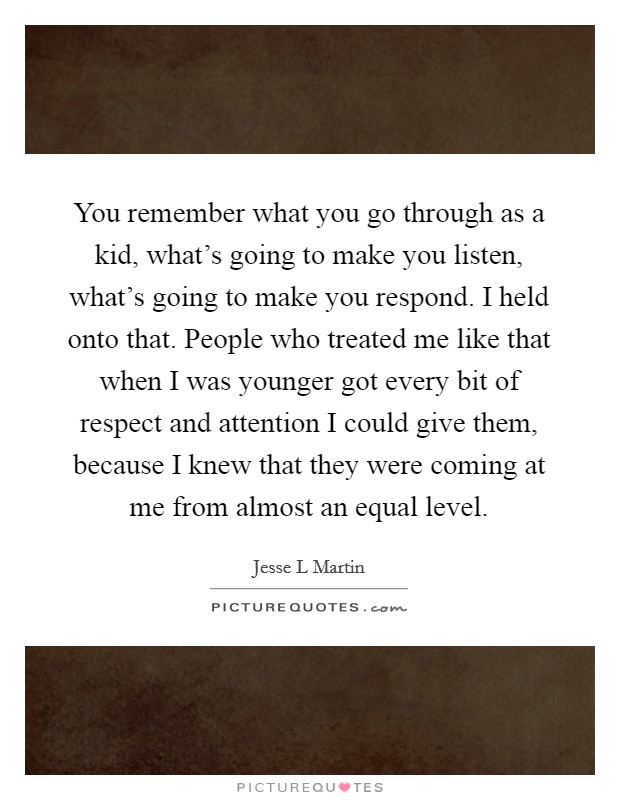 You remember what you go through as a kid, what's going to make you listen, what's going to make you respond. I held onto that. People who treated me like that when I was younger got every bit of respect and attention I could give them, because I knew that they were coming at me from almost an equal level. Picture Quote #1