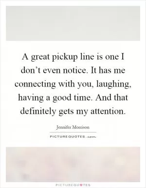 A great pickup line is one I don’t even notice. It has me connecting with you, laughing, having a good time. And that definitely gets my attention Picture Quote #1
