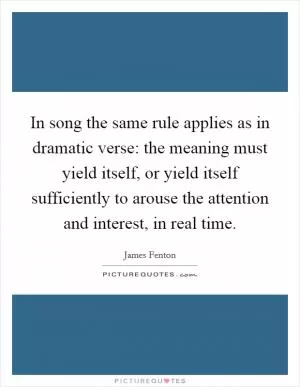 In song the same rule applies as in dramatic verse: the meaning must yield itself, or yield itself sufficiently to arouse the attention and interest, in real time Picture Quote #1