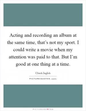 Acting and recording an album at the same time, that’s not my sport. I could write a movie when my attention was paid to that. But I’m good at one thing at a time Picture Quote #1