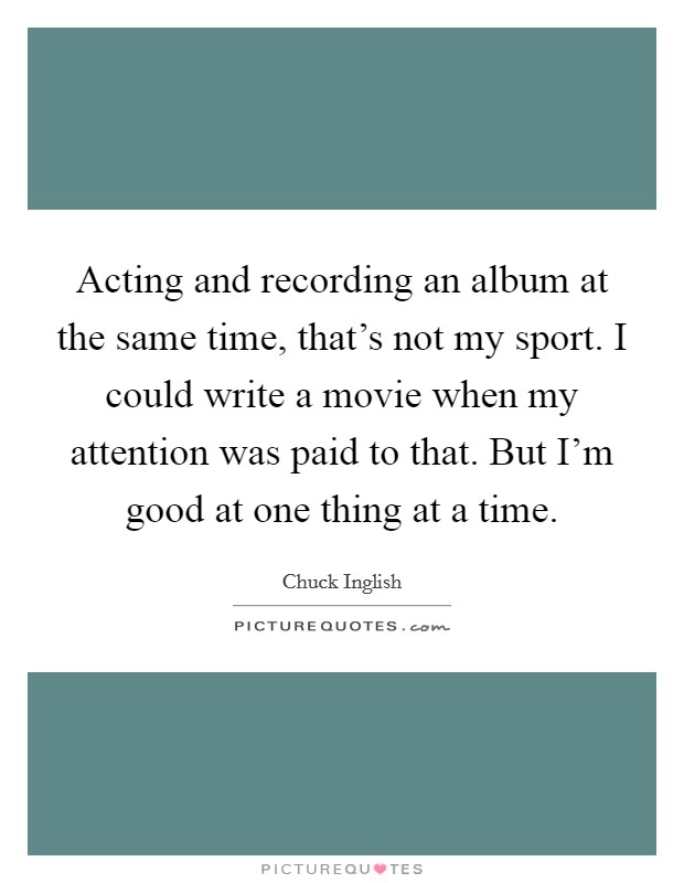 Acting and recording an album at the same time, that's not my sport. I could write a movie when my attention was paid to that. But I'm good at one thing at a time. Picture Quote #1