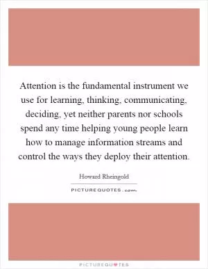 Attention is the fundamental instrument we use for learning, thinking, communicating, deciding, yet neither parents nor schools spend any time helping young people learn how to manage information streams and control the ways they deploy their attention Picture Quote #1