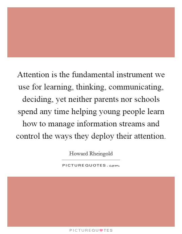 Attention is the fundamental instrument we use for learning, thinking, communicating, deciding, yet neither parents nor schools spend any time helping young people learn how to manage information streams and control the ways they deploy their attention. Picture Quote #1