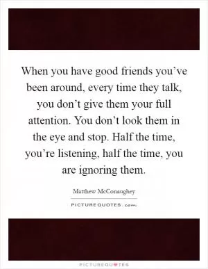 When you have good friends you’ve been around, every time they talk, you don’t give them your full attention. You don’t look them in the eye and stop. Half the time, you’re listening, half the time, you are ignoring them Picture Quote #1