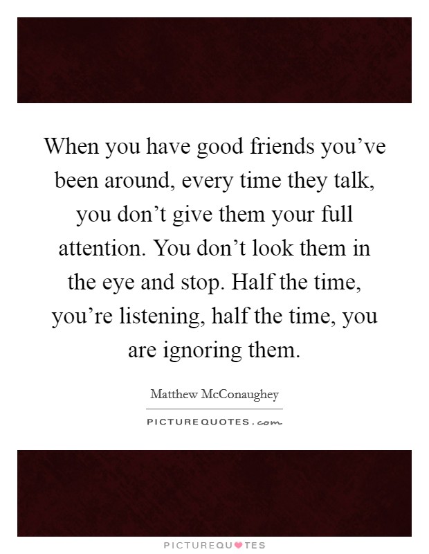 When you have good friends you've been around, every time they talk, you don't give them your full attention. You don't look them in the eye and stop. Half the time, you're listening, half the time, you are ignoring them. Picture Quote #1