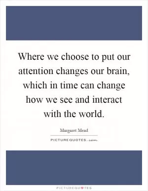 Where we choose to put our attention changes our brain, which in time can change how we see and interact with the world Picture Quote #1