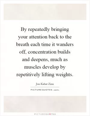 By repeatedly bringing your attention back to the breath each time it wanders off, concentration builds and deepens, much as muscles develop by repetitively lifting weights Picture Quote #1