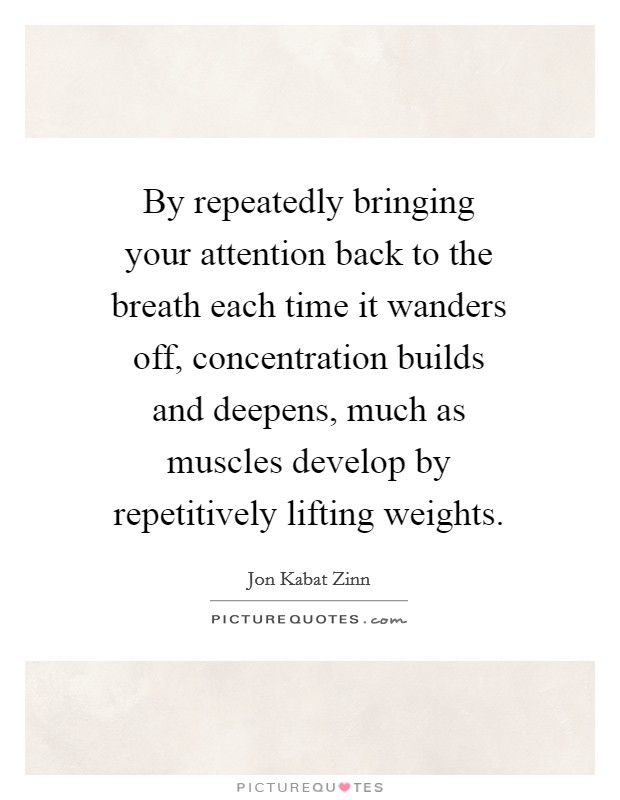 By repeatedly bringing your attention back to the breath each time it wanders off, concentration builds and deepens, much as muscles develop by repetitively lifting weights. Picture Quote #1
