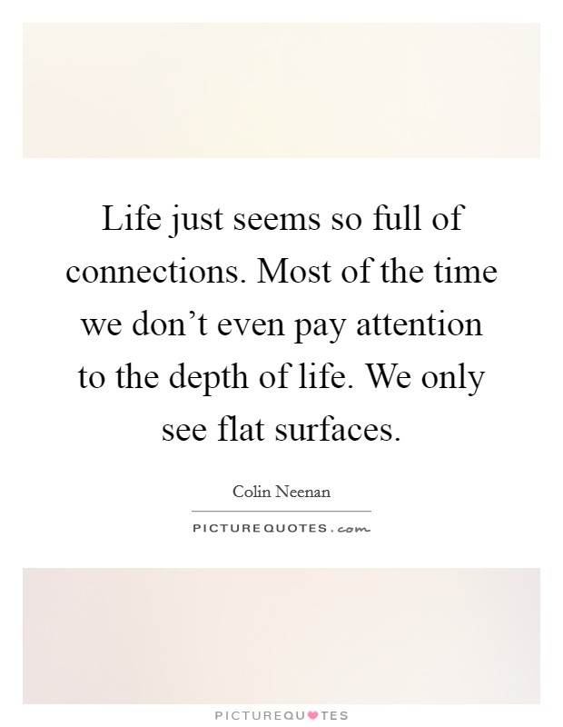 Life just seems so full of connections. Most of the time we don't even pay attention to the depth of life. We only see flat surfaces. Picture Quote #1