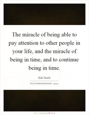 The miracle of being able to pay attention to other people in your life, and the miracle of being in time, and to continue being in time Picture Quote #1