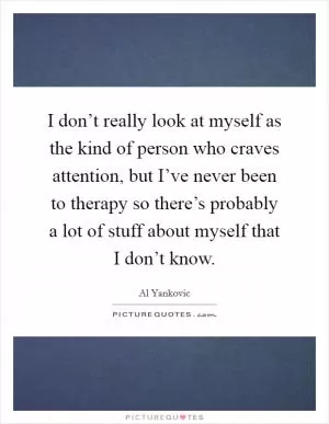 I don’t really look at myself as the kind of person who craves attention, but I’ve never been to therapy so there’s probably a lot of stuff about myself that I don’t know Picture Quote #1