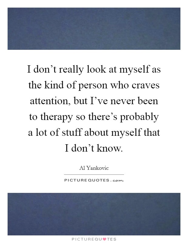 I don't really look at myself as the kind of person who craves attention, but I've never been to therapy so there's probably a lot of stuff about myself that I don't know. Picture Quote #1