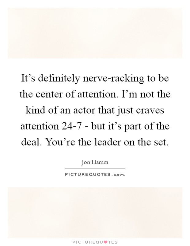 It's definitely nerve-racking to be the center of attention. I'm not the kind of an actor that just craves attention 24-7 - but it's part of the deal. You're the leader on the set. Picture Quote #1