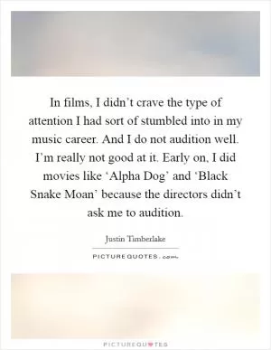 In films, I didn’t crave the type of attention I had sort of stumbled into in my music career. And I do not audition well. I’m really not good at it. Early on, I did movies like ‘Alpha Dog’ and ‘Black Snake Moan’ because the directors didn’t ask me to audition Picture Quote #1