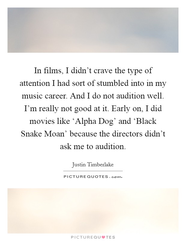 In films, I didn't crave the type of attention I had sort of stumbled into in my music career. And I do not audition well. I'm really not good at it. Early on, I did movies like ‘Alpha Dog' and ‘Black Snake Moan' because the directors didn't ask me to audition. Picture Quote #1