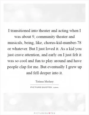 I transitioned into theater and acting when I was about 9, community theater and musicals, being, like, chorus-kid-number-78 or whatever. But I just loved it. As a kid you just crave attention, and early on I just felt it was so cool and fun to play around and have people clap for me. But eventually I grew up and fell deeper into it Picture Quote #1