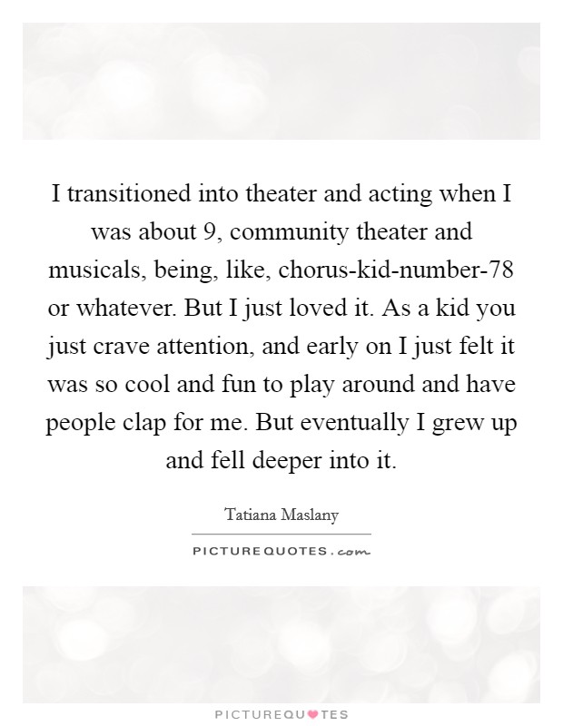 I transitioned into theater and acting when I was about 9, community theater and musicals, being, like, chorus-kid-number-78 or whatever. But I just loved it. As a kid you just crave attention, and early on I just felt it was so cool and fun to play around and have people clap for me. But eventually I grew up and fell deeper into it. Picture Quote #1