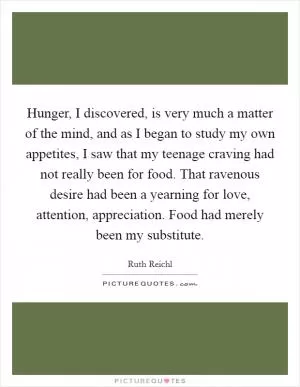 Hunger, I discovered, is very much a matter of the mind, and as I began to study my own appetites, I saw that my teenage craving had not really been for food. That ravenous desire had been a yearning for love, attention, appreciation. Food had merely been my substitute Picture Quote #1