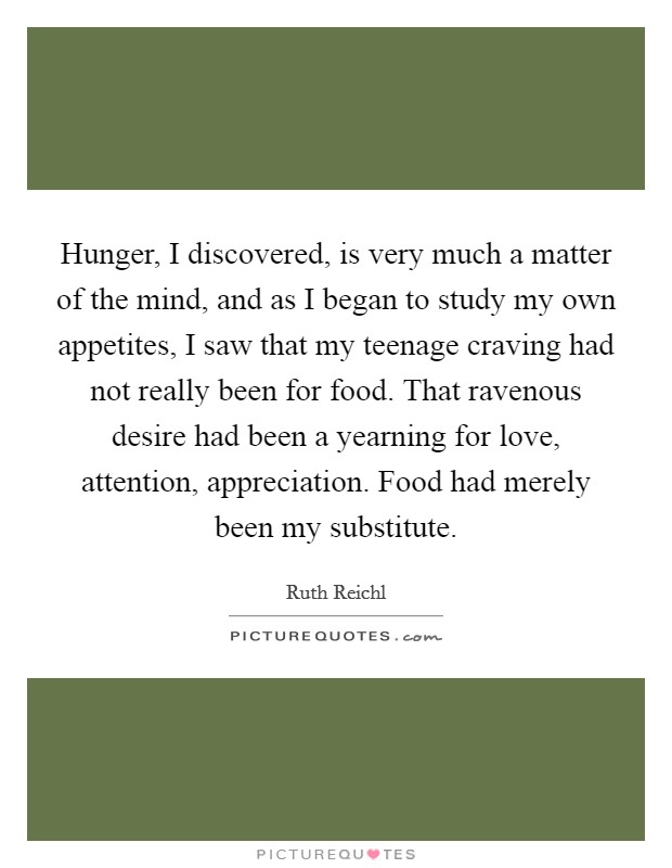 Hunger, I discovered, is very much a matter of the mind, and as I began to study my own appetites, I saw that my teenage craving had not really been for food. That ravenous desire had been a yearning for love, attention, appreciation. Food had merely been my substitute. Picture Quote #1