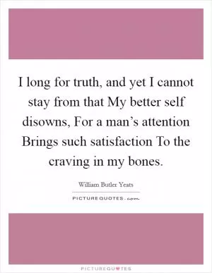 I long for truth, and yet I cannot stay from that My better self disowns, For a man’s attention Brings such satisfaction To the craving in my bones Picture Quote #1