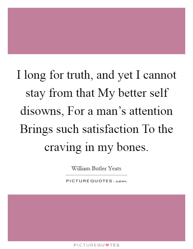 I long for truth, and yet I cannot stay from that My better self disowns, For a man's attention Brings such satisfaction To the craving in my bones. Picture Quote #1