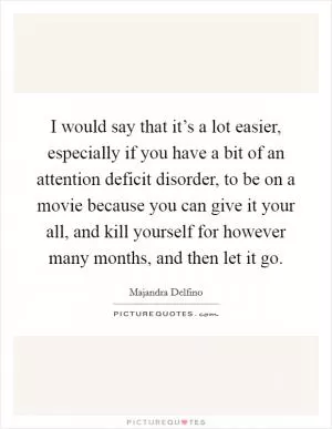 I would say that it’s a lot easier, especially if you have a bit of an attention deficit disorder, to be on a movie because you can give it your all, and kill yourself for however many months, and then let it go Picture Quote #1