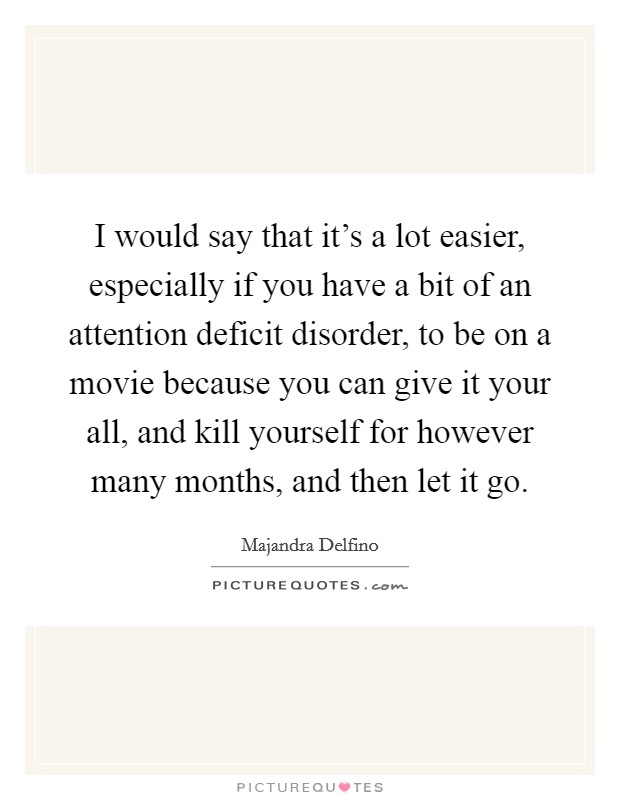 I would say that it's a lot easier, especially if you have a bit of an attention deficit disorder, to be on a movie because you can give it your all, and kill yourself for however many months, and then let it go. Picture Quote #1