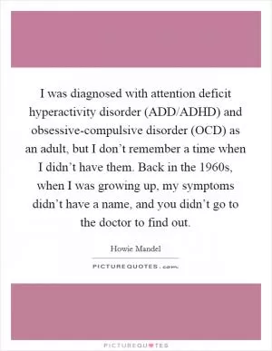 I was diagnosed with attention deficit hyperactivity disorder (ADD/ADHD) and obsessive-compulsive disorder (OCD) as an adult, but I don’t remember a time when I didn’t have them. Back in the 1960s, when I was growing up, my symptoms didn’t have a name, and you didn’t go to the doctor to find out Picture Quote #1