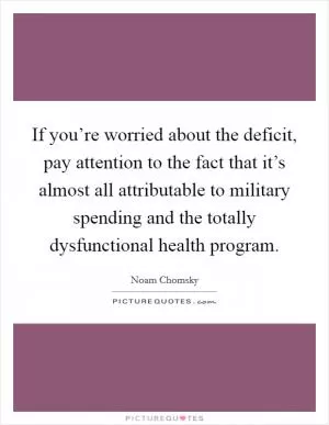 If you’re worried about the deficit, pay attention to the fact that it’s almost all attributable to military spending and the totally dysfunctional health program Picture Quote #1