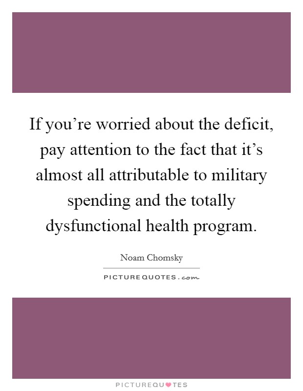 If you're worried about the deficit, pay attention to the fact that it's almost all attributable to military spending and the totally dysfunctional health program. Picture Quote #1