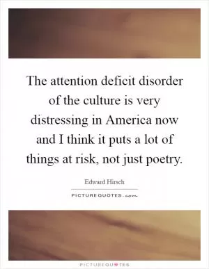 The attention deficit disorder of the culture is very distressing in America now and I think it puts a lot of things at risk, not just poetry Picture Quote #1