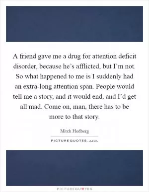 A friend gave me a drug for attention deficit disorder, because he’s afflicted, but I’m not. So what happened to me is I suddenly had an extra-long attention span. People would tell me a story, and it would end, and I’d get all mad. Come on, man, there has to be more to that story Picture Quote #1