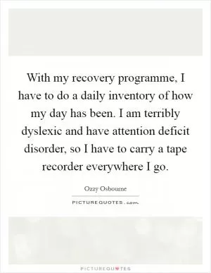 With my recovery programme, I have to do a daily inventory of how my day has been. I am terribly dyslexic and have attention deficit disorder, so I have to carry a tape recorder everywhere I go Picture Quote #1